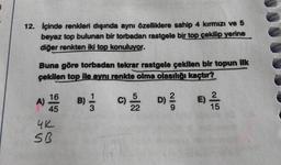 12. İçinde renkleri dışında aynı özelliklere sahip 4 kırmızı ve 5
beyaz top bulunan bir torbadan rastgele bir top çekilip yerine
diğer renkten iki top konuluyor.
Buna göre torbadan tekrar rastgele çekilen bir topun ilk
çekilen top ile aynı renkte olma olasılığı kaçtır?
16
A)
B).
9) 15/12
D)
E) //
45
22
15
4K
SB
113
C)
219