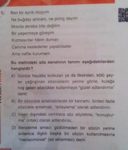 9.
Ben bir ayrık otuyum
Ne buğday amcam, ne pirinç dayım
Mısırla akraba bile değilim
Bir yeşermeye göreyim
Kızmasınlar hâlim duman
Canıma kastederler yapabilseler
Ama nafile kurumam
Bu metindeki söz sanatının tanımı aşağıdakilerden
hangisidir?
A) Günlük hayatta korkulan ya da tiksinilen, kötü şey-
ler çağrıştıran sözcüklerin yerine gönle, kulağa
hoş gelen sözcükler kullanmaya "güzel adlandırma"
denir.
B) Bir sözcükle anlatılabilecek bir kavramı, birden fazla
sözcükle anlatmak, "dolaylama" olarak adlandırılır.
C) Insan dışındaki varlıklara söz söyletme, "konuştur-
ma" (intak) olarak adlandırılır.
D) Benzetme amacı güdülmeden bir sözün yerine
anlamca ilişkili başka bir sözün kullanılmasına
"mecazımürsel" (ad aktarması) denir.
pleme