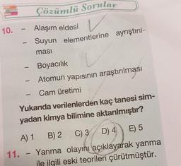 Çözümlü Sorular
Alaşım eldesi
Suyun elementlerine ayrıştırıl-
masi
Boyacılık
-
-
Atomun yapısının araştırılması
Cam üretimi
-
Yukarıda verilenlerden kaç tanesi sim-
yadan kimya bilimine aktarılmıştır?
A) 1 B) 2
C) 3
D) 4 E) 5
11. Yanma olayını açıklayarak yanma
1
ile ilgili eski teorileri çürütmüştür.
10.
1
1