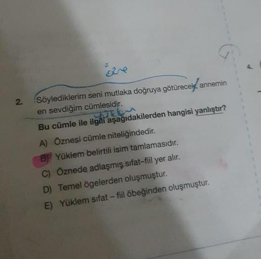 2.
are
Söylediklerim seni mutlaka doğruya götürecek, annemin
en sevdiğim cümlesidir.
Bu cümle ile ilgili aşağıdakilerden hangisi yanlıştır?
A) Öznesi cümle niteliğindedir.
B) Yüklem belirtili isim tamlamasıdır.
C) Öznede adlaşmış sifat-fiil yer alır.
D) Te