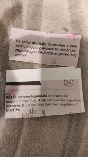 7. Bir kenar uzunluğu 13 cm olan 4 tane
kare yan yana getirilerek bir dikdörtgen
oluşturuluyor. Dikdörtgenin çevresi kaç
cm'dir?
52
(36)
42) 64 cm uzunluğundaki bir telden, bir
kenarının uzunluğu 4 cm olan kareler yapılması
isteniyor. Bu telden kaç tane ka