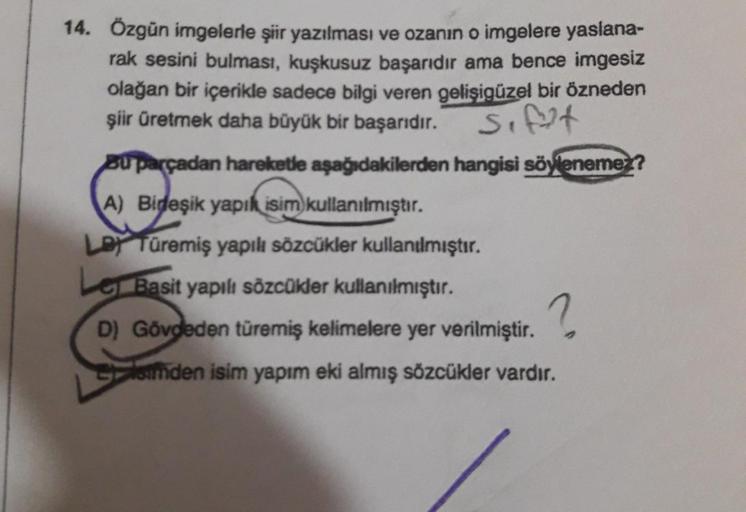 14. Özgün imgelerle şiir yazılması ve ozanın o imgelere yaslana-
rak sesini bulması, kuşkusuz başarıdır ama bence imgesiz
olağan bir içerikle sadece bilgi veren gelişigüzel bir özneden
şiir üretmek daha büyük bir başarıdır.
Sifat
Bu parçadan hareketle aşağ