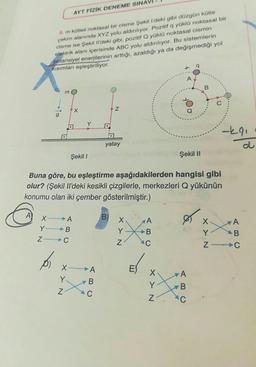 AYT FİZİK DENEME SINAV
5. m kütleli noktasal bir cisme Şekil I'deki gibi düzgün kütle
çekim alanında XYZ yolu aldırılıyor. Pozitif q yüklü noktasal bir
cisme ise Şekil Il'deki gibi, pozitif Q yüklü noktasal cismin
elektrik alanı içerisinde ABC yolu aldırılıyor. Bu sistemlerin
potansiyel enerjilerinin arttığı, azaldığı ya da değişmediği yol
Kısımları eşleştiriliyor.
B
m
X
Z
yatay
Şekil 1
Şekil II
Buna göre, bu eşleştirme aşağıdakilerden hangisi gibi
olur? (Şekil Il'deki kesikli çizgilerle, merkezleri Q yükünün
konumu olan iki çember gösterilmiştir.)
A
X
A
B)
A
ex
A
Y B
B
ZIC
C
p
XY N
Y.
A
B
C
XY N
E
XY N
A
B
BC
O
C
XY N
-291
B
ZIC
d