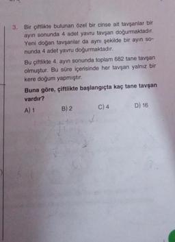 3.
Bir çiftlikte bulunan özel bir cinse ait tavşanlar bir
ayın sonunda 4 adet yavru tavşan doğurmaktadır.
Yeni doğan tavşanlar da aynı şekilde bir ayın so-
nunda 4 adet yavru doğurmaktadır.
Bu çiftlikte 4. ayın sonunda toplam 682 tane tavşan
olmuştur. Bu süre içerisinde her tavşan yalnız bir
kere doğum yapmıştır.
Buna göre, çiftlikte başlangıçta kaç tane tavşan
vardır?
A) 1
B) 2
C) 4
D) 16