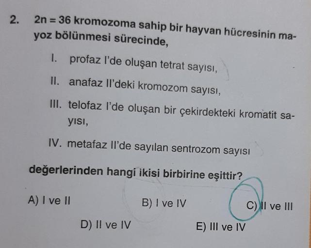 2.
2n = 36 kromozoma sahip bir hayvan hücresinin ma-
yoz bölünmesi sürecinde,
I. profaz l'de oluşan tetrat sayısı,
II.
anafaz Il'deki kromozom sayısı,
III. telofaz l'de oluşan bir çekirdekteki kromatit sa-
yısı,
IV. metafaz Il'de sayılan sentrozom sayısı
d