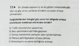 11. Bir ülkede yaşanan iç ve dış göçler sonucunda göç
alan ve göç veren yerlerde birtakım sonuçlar ortaya
çıkmaktadır.
Aşağıdakilerden hangisi göç veren bir bölgede ortaya
çıkabilecek mekânsal etkilerden biridir?
A) Trafik sorunlarının yaşanması
B) Bazı yatırımların atıl hâle geçmesi
C) Sanayi tesislerinin yerleşim alanı içinde kalması
D) Plansız şehirleşmenin ortaya çıkması
E) Betonlaşma ve çevre kirliliğinin artmasi