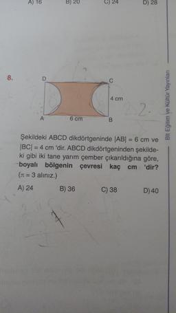 8.
A) 16
D
B) 20
t
24
C
D) 28
4 cm
2.2.
A
6 cm
B
Şekildeki ABCD dikdörtgeninde |AB| = 6 cm ve
|BC| = 4 cm 'dir. ABCD dikdörtgeninden şekilde-
ki gibi iki tane yarım çember çıkarıldığına göre,
-boyalı bölgenin çevresi kaç cm 'dir?
(π = 3 aliniz.)
A) 24
B) 36
C) 38
D) 40
Blt Eğitim ve Kültür Yayınları