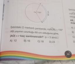 0150°
8
Şekildeki O merkezli çemberde; m(AOB) = 150°
AB yayının uzunluğu 60 cm olduğuna göre,
|AO| = r kaç santimetredir? (π = 3 aliniz.)
A) 12
B) 16
C) 18
D) 24
Sekilde
MADE
olduğ
AB,
121
doğr
A) |
B)
C)
D