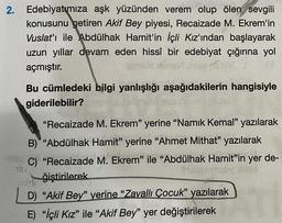 2. Edebiyatımıza aşk yüzünden verem olup ölen sevgili
konusunu getiren Akif Bey piyesi, Recaizade M. Ekrem'in
Vuslat'ı ile Abdülhak Hamit'in İçli Kız'ından başlayarak
uzun yıllar devam eden hissî bir edebiyat çığırına yol
açmıştır.
hise Clev
Bu cümledeki bilgi yanlışlığı aşağıdakilerin hangisiyle
giderilebilir?
"Recaizade M. Ekrem" yerine "Namık Kemal" yazılarak
B) "Abdülhak Hamit" yerine "Ahmet Mithat" yazılarak
C) "Recaizade M. Ekrem" ile "Abdülhak Hamit"in yer de-
ğiştirilerek
D) "Akif Bey" yerine "Zavallı Çocuk" yazılarak
E) "İçli Kız" ile "Akif Bey" yer değiştirilerek