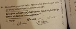 6. Nevşehir'de yaşayan Melis, hayatını kış mevsiminin daha
ılık geçtiği bir kentte geçirmek istemektedir.
Buna göre Melis'in aşağıdaki kentlerden hangisinde ya-
şamını sürdürmesi daha uygundur?
A) Kayseri
B) Ankara
C) İzmir
D) Erzurum
E) Çorum
TYT COĞRAFYA SC
TYT COĞRAFYA S
go
A
E