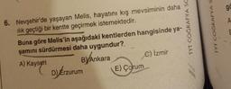 6. Nevşehir'de yaşayan Melis, hayatını kış mevsiminin daha
ılık geçtiği bir kentte geçirmek istemektedir.
Buna göre Melis'in aşağıdaki kentlerden hangisinde ya-
şamını sürdürmesi daha uygundur?
A) Kayseri
B) Ankara
C) İzmir
D) Erzurum
E) Çorum
TYT COĞRAFYA SC
TYT COĞRAFYA S
go
A
E