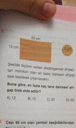 7.
20 cm
12 cm
2 cm
Şekilde ölçüleri verilen dikdörtgensel ahşap-
tan mümkün olan en fazla dairesel ahşap
blok kesilerek çıkarılacaktır.
Buna göre, en fazla kaç tane dairesel ah-
şap blok elde edilir?
A) 12
B) 15
C) 30
D) 60
3. Çapı 48 cm olan çember aşağıdakilerden