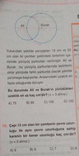 E
All
Burak
Om
Uzu
çem
Bu
Yukarıdaki şekilde yarıçapları 15 cm ve 20
cm olan iki çember şeklindeki birbirinin içe- (==
risinde yürüyüş parkurları verilmiştir. Ali ve
Burak bu yürüyüş parkurlarında belirtlerin
oklar yönünde farklı parkurda olacak şekilde
yürümeye başlıyorlar. Aralarındaki uzaklık en 2
fazla olduğunda duruyor
Co
2
Bu durumda Ali ve Burak'ın yürüdükleri
uzaklık en az kaç cm'dir? (n = 3 alınız.)
A) 75
B) 90
C) 105
D) 120
10. Çapı 12 cm olan bir çemberin çevre uzun-
luğu ile aynı çevre uzunluğuna sahip
karenin bir kenar uzunluğu kaç cm'dir?
(π = 3 aliniz.)
A) 9
B) 8
C) 7
D) 6