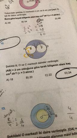 4 cm
B
Yukarıdaki şekilde O merkezli 4 cm ve 6 cm yarıçaplı iç
içe iki daire verilmiştir.
Buna göre boyalı bölgenin alanı kaç cm² dir? (n=3 alınız.)
A) 48
B) 54
60
D) 66
10
3.6²
3.4² = 48
60
12.
B
D
Şekilde B, O ve C merkezli daireler verilmiştir.
|AB| = 2 cm olduğuna göre taralı bölgenin alanı kaç
cm² dir? (π = 3 alınız.)
A) 18
B) 20
C) 22
D) 24
-
13.
soyol
at
115
N/W
3|3
O
A B
Şekildeki O merkezli iki daire verilmiştir. |OA| =
bölgenin alanının mavi bölg