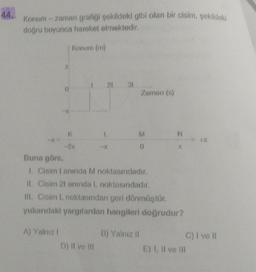 Konum-zaman grafiği şekildeki gibi olan bir cisim, şekildeki
doğru boyunca hareket etmektedir.
Konum (m)
21 31
Zaman (s)
K
L
M
-2x
0
Buna göre,
1. Cisim tanında M noktasındadır.
II. Cisim 21 anında L noktasındadır.
III. Cisim L noktasından geri dönmüştür.
yukarıdaki yargılardan hangileri doğrudur?
A) Yalnız I
B) Yalnız II
D) II ve III
E) I, II ve III
N
C) I ve Il