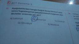 11.
AYT Deneme 3
Aşağıdakilerden hangisi Soğuk Savaş Dönemi'nden
sonra Yugoslavya'nın parçalanmasıyla bağımsız olan
devletler arasında yer alır?
A) Letonya
B) Slovenya
C) Litvanya
D) Slovakya
E) Moldova
14. Türkiye,
ile zam
anlaşm
Aşağ
bas
A