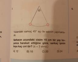 $
O.....
Yukarıdaki sarkaç 45° açı ile salınım yapmakta-
dır.
Sarkacın ucundaki cisim 15 cm bir yay bo-
yunca hareket ettiğine göre, sarkaç ipinin
boyu kaç cm'dir? (π = 3 alınız.)
A) 12
B) 16
C) 20
D) 24
45°
6.
O
di
A