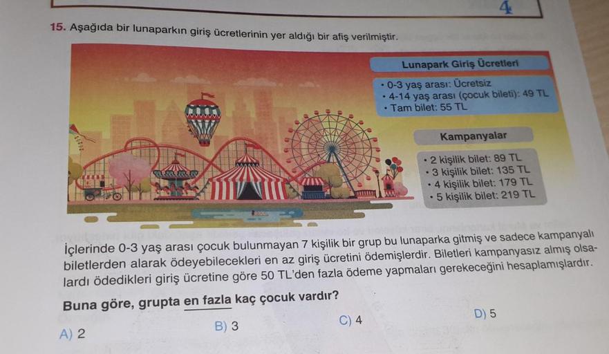 15. Aşağıda bir lunaparkın giriş ücretlerinin yer aldığı bir afiş verilmiştir.
Lunapark Giriş Ücretleri
• 0-3 yaş arası: Ücretsiz
·
4-14 yaş arası (çocuk bileti): 49 TL
. Tam bilet: 55 TL
Kampanyalar
2 kişilik bilet: 89 TL
3 kişilik bilet: 135 TL
• 4 kişil