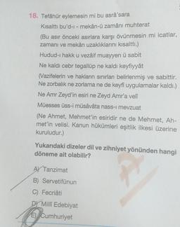 18. Tefâhür eylemesin mi bu asrâ'sara
Kısalttı bu'd-i - mekân-ü zamânı muhterat
(Bu asır önceki asırlara karşı övünmesin mi icatlar,
zamanı ve mekân uzaklıklarını kısalttı.)
Hudud-ı hakk u vezâif muayyen ü sabit
Ne kaldı cebr tegallüp ne kaldı keyfiyyât
(Vazifelerin ve hakların sınırları belirlenmiş ve sabittir.
Ne zorbalık ne zorlama ne de keyfi uygulamalar kaldı.)
Ne Amr Zeyd'in esiri ne Zeyd Amr'a velî
Müesses üss-i müsâvâta nass-i mevzuat
(Ne Ahmet, Mehmet'in esiridir ne de Mehmet, Ah-
met'in velisi. Kanun hükümleri eşitlik ilkesi üzerine
kuruludur.)
Yukarıdaki dizeler dil ve zihniyet yönünden hangi
döneme ait olabilir?
A Tanzimat
B) Servetifünun
C) Fecriâti
DY Milli Edebiyat
E) Cumhuriyet