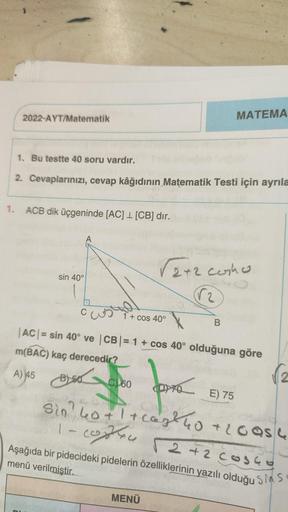 MATEMA
2022-AYT/Matematik
1. Bu testte 40 soru vardır.
2. Cevaplarınızı, cevap kâğıdının Matematik Testi için ayrıla
1. ACB dik üçgeninde [AC] 1 [CB] dır.
√2+2 cosho
sin 40°
√₂
C
1 + cos 40°
B
|AC| = sin 40° ve |CB| = 1 + cos 40° olduğuna göre
m(BAC) kaç d