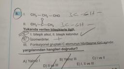 5.
I. CH3–CH2–CHO
3<-E1-
II. CH3-C-CH3
Yukarıda verilen bilesiklerle ilgili,
-
1. bileşik alkol, II. bileşik ketondur.
11. Izomerdirler. +
III. Fonksiyonel gruptaki C atomunun hibritleşme türü aynıdır.
yargılarından hangileri doğrudur?
A) Yalnız I
B) Yalnız III
C) I ve II
D) II ve III
30-611
E) I, II ve III