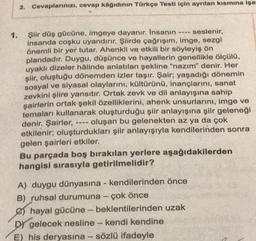 2. Cevaplarınızı, cevap kâğıdının Türkçe Testi için ayrılan kısmına işar
1.
1118
seslenir,
Şiir düş gücüne, imgeye dayanır. İnsanın
insanda coşku uyandırır. Şiirde çağrışım, imge, sezgi
önemli bir yer tutar. Ahenkli ve etkili bir söyleyiş ön
plandadır. Duygu, düşünce ve hayallerin genellikle ölçülü,
uyaklı dizeler hâlinde anlatılan şekline "nazım" denir. Her
şiir, oluştuğu dönemden izler taşır. Şair; yaşadığı dönemin
sosyal ve siyasal olaylarını, kültürünü, inançlarını, sanat
zevkini şiire yansıtır. Ortak zevk ve dil anlayışına sahip
şairlerin ortak şekil özelliklerini, ahenk unsurlarını, imge ve
temaları kullanarak oluşturduğu şiir anlayışına şiir geleneği
denir. Şairler, ---- oluşan bu gelenekten az ya da çok
etkilenir; oluşturdukları şiir anlayışıyla kendilerinden sonra
gelen şairleri etkiler.
Bu parçada boş bırakılan yerlere aşağıdakilerden
hangisi sırasıyla getirilmelidir?
A) duygu dünyasına - kendilerinden önce
B) ruhsal durumuna - çok önce
hayal gücüne - beklentilerinden uzak
DY gelecek nesline - kendi kendine
E) his deryasına - sözlü ifadeyle