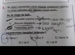 5. Bir radyo vericisinden çıkan dalgalar arabamızın radyosu-
na ulaşıp radyodan ses dalgaları olarak yayılır...
Bu iki dalga ile ilgili..
Havadaki yayılma hızlan farklıdır.
Jo tam ayn
Ses daer
11.
Boyuna dalgalardır.
Frekansları eşittir. → kaynak
aynı
yargılarından hangileri doğrudur?
A) Yalnız I
B) Yalnız II
D) I ve II
C) Yalnız III
E) I ve III