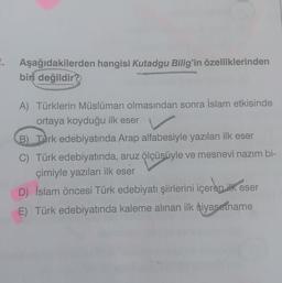 Aşağıdakilerden hangisi Kutadgu Bilig'in özelliklerinden
biri değildir?
A) Türklerin Müslüman olmasından sonra İslam etkisinde
ortaya koyduğu ilk eser
B) Turk edebiyatında Arap alfabesiyle yazılan ilk eser
C) Türk edebiyatında, aruz ölçüsüyle ve mesnevi nazım bi-
çimiyle yazılan ilk eser
D) İslam öncesi Türk edebiyatı şiirlerini içeren ilk eser
E) Türk edebiyatında kaleme alınan ilk siyasetname