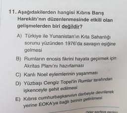 11. Aşağıdakilerden hangisi Kıbrıs Barış
Harekâtı'nın düzenlenmesinde etkili olan
gelişmelerden biri değildir?
A) Türkiye ile Yunanistan'ın Kita Sahanlığı
sorunu yüzünden 1976'da savaşın eşiğine
gelmesi
B) Rumların enosis fikrini hayata geçirmek için
Akritas Planı'nı hazırlaması
C) Kanlı Noel eylemlerinin yaşanması
D) Yüzbaşı Cengiz Topel'in Rumlar tarafından
işkenceyle şehit edilmesi
E) Kibris cumhurbaşkanının darbeyle devrilerek
yerine EOKA'ya bağlı birinin getirilmesi
Diğer sayfaya geçiniz