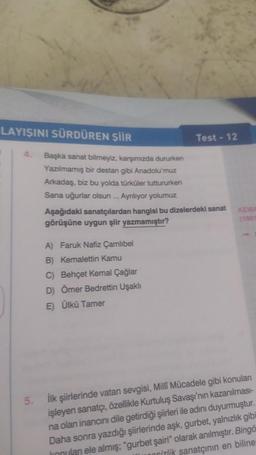 LAYIŞINI SÜRDÜREN ŞİİR
Test - 12
Başka sanat bilmeyiz, karşımızda dururken
Yazılmamış bir destan gibi Anadolu'muz
Arkadaş, biz bu yolda türküler tuttururken
Sana uğurlar olsun... Ayrılıyor yolumuz
Aşağıdaki sanatçılardan hangisi bu dizelerdeki sanat
görüşüne uygun şiir yazmamıştır?
KEMA
(1901
A) Faruk Nafiz Çamlıbel
B) Kemalettin Kamu
C) Behçet Kemal Çağlar
D) Ömer Bedrettin Uşaklı
E) Ülkü Tamer
İlk şiirlerinde vatan sevgisi, Milli Mücadele gibi konuları
işleyen sanatçı, özellikle Kurtuluş Savaşı'nın kazanılması-
na olan inancını dile getirdiği şiirleri ile adını duyurmuştur.
Daha sonra yazdığı şiirlerinde aşk, gurbet, yalnızlık gibi
konulan ele almış; "gurbet şairi" olarak anılmıştır. Bingö
sizlik sanatçının en biline
5.