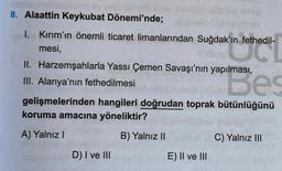 thanh t elfernon lins sun
Dönemi'nde;
8. Alaattin Keykubat
1. Kırım'ın önemli ticaret limanlarından Suğdak'ın fethedil-
in fethedil
mesi,
II. Harzemşahlarla Yassı Çemen Savaşı'nın yapılması,
III. Alanya'nın fethedilmesi
Bes
gelişmelerinden hangileri doğrudan toprak bütünlüğünü
koruma amacına yöneliktir?
A) Yalnız I
B) Yalnız II
C) Yalnız III
D) I ve III
E) II ve III