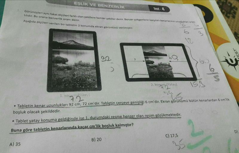 EŞLİK VE BENZERLİK
Test-4
Görünüşleri aynı fakat ölçüleri farklı olan şekillere benzer şekiller denir. Benzer çokgenlerin karşılıklı kenarlarının uzunlukları oran-
tılıdır. Bu orana benzerlik oranı denir.
Aşağıda ölçüleri verilen bir tabletin 2 konumda ekr