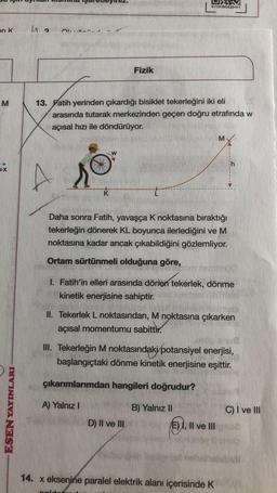 en K
M
+X
ESEN YAYINLARI
EY13FZKDE22-011
| ₂
Fizik
13. Fatih yerinden çıkardığı bisiklet tekerleğini iki eli
arasında tutarak merkezinden geçen doğru etrafında w
açısal hızı ile döndürüyor.
M
k
Daha sonra Fatih, yavaşça K noktasına bıraktığı
tekerleğin dönerek KL boyunca ilerlediğini ve M
noktasına kadar ancak çıkabildiğini gözlemliyor.
Ortam sürtünmeli olduğuna göre,
I. Fatih'in elleri arasında dönen tekerlek, dönme
kinetik enerjisine sahiptir.
malo
II. Tekerlek L noktasından, M noktasına çıkarken
açısal momentumu sabittir.
III. Tekerleğin M noktasındaki potansiyel enerjisi,
başlangıçtaki dönme kinetik enerjisine eşittir.
çıkarımlarımdan hangileri doğrudur?
A) Yalnız I
B) Yalnız II
D) II ve III.
E) I, II ve III
14. x eksenine paralel elektrik alanı içerisinde K
polst
C) I ve III