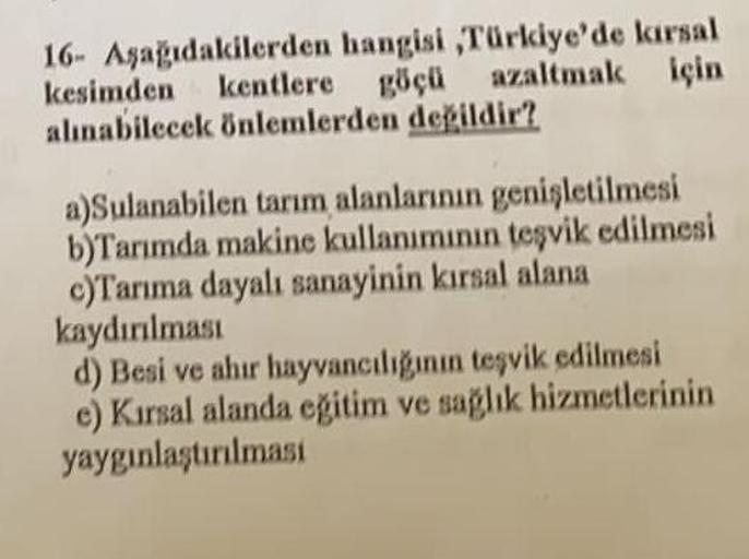 16- Aşağıdakilerden hangisi,Türkiye'de karsal
kentlere göçü
kesimden
azaltmak için
alınabilecek önlemlerden değildir?
a)Sulanabilen tarım alanlarının genişletilmesi
b)Tarımda makine kullanımının teşvik edilmesi
c)Tarıma dayalı sanayinin kırsal alana
kaydır