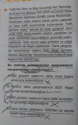 19. TÜBİTAK Bilim ve Bilgi Güvenliği İleri Teknoloji-
ler Araştırma Merkezi (BİLGEM) ve Devlet Hava
Meydanları İşletmesi (DHMİ) Genel Müdürlüğü,
havalimanı radar sistemi olarak görev yapacak
ve hava trafik kontrolünde kullanılacak "millî
gözetim radarı" ad