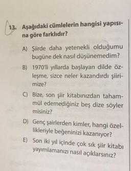 13. Aşağıdaki cümlelerin hangisi yapısı-
na göre farklıdır?
A) Şiirde daha yetenekli olduğumu
bugüne dek nasıl düşünemedim?
B) 1970'li yıllarda başlayan dilde öz-
leşme, sizce neler kazandırdı şiiri-
mize?
C) Bize, son şiir kitabınızdan taham-
mül edemediğiniz beş dize söyler
misiniz?
D) Genç şairlerden kimler, hangi özel-
likleriyle beğeninizi kazanıyor?
E) Son iki yıl içinde çok sık şiir kitabı
yayımlamanızı nasıl açıklarsınız?