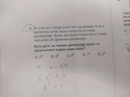 2. Bir proje için Türkiye'nin 81 ilinin her birinden 16 okul
belirlenmiş ve her okulun müdürüne bir mesaj
gönderilmiştir. Sonra, her okulun müdürü de bu mesajı
okulundaki 35 öğretmene göndermiştir.
Buna göre, bu mesajın gönderildiği müdür ve
öğretmenlerin toplam sayısı kaçtır?
A) 46
B) 56
C) 66
D) 76
E) 86
81.16.35
u
32
5.7
6
u
5.7
Yuka
her k
yerle
aşağ
-4