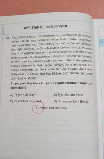 AYT/Türk Dili ve Edebiyatı
23. Küçük hikâye tarzını benimseyen ----, Cumhuriyet Dönemi'nin
korku türünde eser veren ilk hikâyecisidir. "Bahar Hikâyeler
adlı eserindeki bazı öykülerinde "korku" ve "esrar" temasını
işlemiştir. Kurgusu sağlam hikâyeler yazan