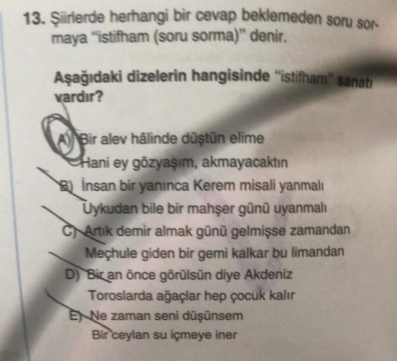 13. Şiirlerde herhangi bir cevap beklemeden soru sor-
maya "istifham (soru sorma)" denir.
Aşağıdaki dizelerin hangisinde "istifham" sanatı
vardır?
ABir alev hâlinde düştün elime
Hani ey gözyaşım, akmayacaktın
B) İnsan bir yanınca Kerem misali yanmalı
Uykud