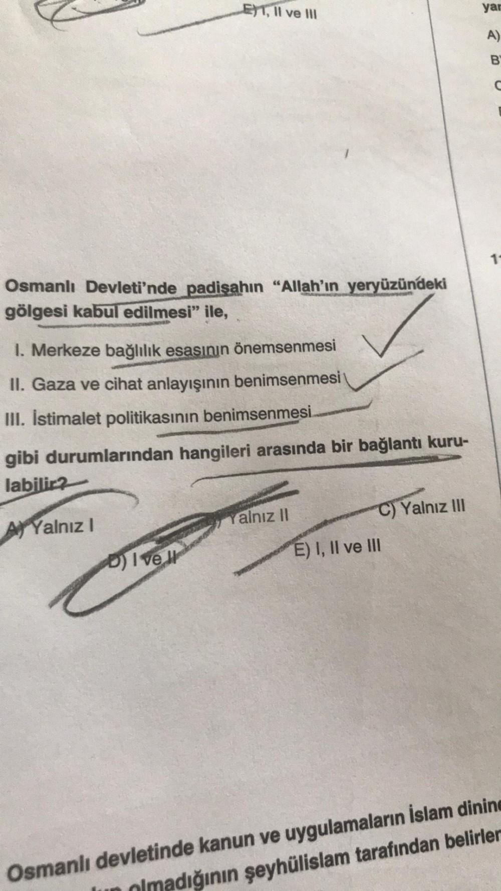 LET, II ve III
Osmanlı Devleti'nde padişahın "Allah'ın yeryüzündeki
gölgesi kabul edilmesi" ile,
1. Merkeze bağlılık esasının önemsenmesi
II. Gaza ve cihat anlayışının benimsenmesi
III. Istimalet politikasının benimsenmesi.
gibi durumlarından hangileri ara