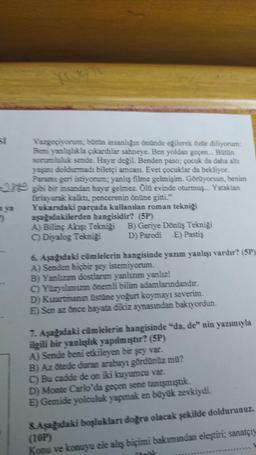 Vazgeçiyorum; bütün insanlığın önünde eğilerek özür diliyorum:
Beni yanlışlıkla çıkardılar sahneye. Ben yoldan geçen... Bütün
sorumluluk sende. Hayır değil. Benden paso; çocuk da daha altı
yaşını doldurmadı biletçi amcası. Evet çocuklar da bekliyor.
Paramı geri istiyorum; yanlış filme gelmişim. Görüyorsun, benim
29 gibi bir insandan hayır gelmez. Ölü evinde oturmuş... Yataktan
firlayarak kalkt, pencerenin önüne gitti."
Yukarıdaki parçada kullanılan roman tekniği
aşağıdakilerden hangisidir? (SP)
2
A) Bilinç Akışı Tekniği B) Geriye Dönüş Tekniği
C) Diyalog Tekniği D) Parodi E) Pastiş
6. Aşağıdaki cümlelerin hangisinde yazım yanlışı vardır? (5P)
A) Senden hiçbir şey istemiyorum.
B) Yanlızım dostlarım yanlızım yanlız!
C) Yüzyılımızın önemli bilim adamlarındandır.
D) Kızartmanın üstüne yoğurt koymayı severim.
E) Sen az önce hayata dikiz aynasından bakıyordun.
7. Aşağıdaki cümlelerin hangisinde "da, de" nin yazımıyla
ilgili bir yanlışlık yapılmıştır? (SP)
A) Sende beni etkileyen bir şey var.
B) Az ötede duran arabayı gördünüz mü?
C) Bu cadde de on iki kuyumcu var.
D) Monte Carlo'da geçen sene tanışmıştık.
E) Gemide yolculuk yapmak en büyük zevkiydi.
& Aşağıdaki boşlukları doğru olacak şekilde doldurunuz.
(10P)
Konu ve konuyu ele alış biçimi bakımından eleştiri; sanatçıy