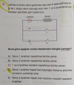 8.
Lamba ve bobin etkin gerilimleri eşit olan Kalternatif kayna-
ğı ile L doğru akım kaynağı açık olan 1 ve 2 anahtarlarıyla
beraber şekildeki gibi bağlanıyor.
Lamba
Bobin
cellele
K
1
2
Buna göre aşağıda verilen ifadelerden hangisi yanlıştır?
A) Yalnız 1 anahtarı kapatılırsa lamba yanar.
B) Yalnız 2 anahtarı kapatılırsa lamba yanar.
C) 1 ve 2 anahtarı beraber kapatılırsa lamba yanar.
D) Yalnız 1 anahtarı kapalı iken kaynağın frekansı artırılırsa
lambanın parlaklığı artar.
E) Yalnız 2 anahtarı kapalı iken bobinin indüktif reaktansi
oluşmaz.