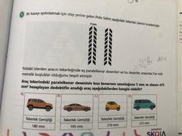 Bir kazayı aydınlatmak için olay yerine gelen Polis Selim aşağıdaki tekerlek izlerini incelemiştir.
5 mm
55 45
Yoldaki izlerden aracın tekerleğinde eş paralelkenar desenleri ve bu desenler arasında 5'er mili-
metrelik boşluklar olduğunu tespit etmiştir.
Araç tekerindeki paralelkenar deseninin kısa kenarının uzunluğunu 5 mm ve alanını 475
mm² hesaplayan dedektifin aradığı araç aşağıdakilerden hangisi olabilir?
A)
D)
B)
C)
aket Dom
Tekerlek Genişliği
Tekerlek Genişliği
Tekerlek Genişliği
Tekerlek Genişliği
210 mm
215 mm
180 mm
195 mm
ŞAHİNKAYA
SKOLA
er
1212121
)c
)c
)
asi