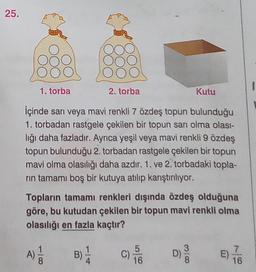 25.
50
1. torba
2. torba
Kutu
İçinde sarı veya mavi renkli 7 özdeş topun bulunduğu
1. torbadan rastgele çekilen bir topun sarı olma olası-
lığı daha fazladır. Ayrıca yeşil veya mavi renkli 9 özdeş
topun bulunduğu 2. torbadan rastgele çekilen bir topun
mavi olma olasılığı daha azdır, 1. ve 2. torbadaki topla-
rin tamamı boş bir kutuya atılıp karıştırılıyor.
Topların tamamı renkleri dışında özdeş olduğuna
göre, bu kutudan çekilen bir topun mavi renkli olma
olasılığı en fazla kaçtır?
1
5
7
A)
18
B)
C)
D)
16
16
38