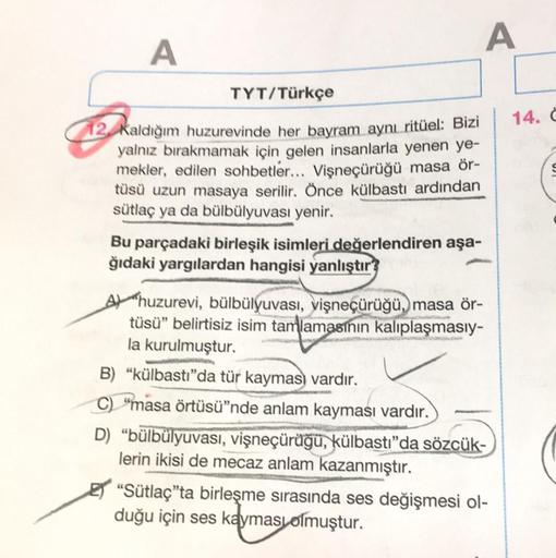 A
A
TYT/Türkçe
12 Kaldığım huzurevinde her bayram aynı ritüel: Bizi
yalnız bırakmamak için gelen insanlarla yenen ye-
mekler, edilen sohbetler... Vişneçürüğü masa ör-
tüsü uzun masaya serilir. Önce külbastı ardından
sütlaç ya da bülbülyuvası yenir.
Bu parç