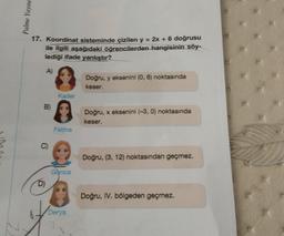 Palme Yayıne
17. Koordinat sisteminde çizilen y = 2x + 6 doğrusu
ile ilgili aşağıdaki öğrencilerden hangisinin söy-
lediği ifade yanlıştır?
A)
Doğru, y eksenini (0, 6) noktasında
keser.
Doğru, x eksenini (-3, 0) noktasında
keser.
Doğru, (3, 12) noktasından geçmez.
Doğru, IV. bölgeden geçmez.
B)
D)
Kader
Fatma
Gonca
Derya