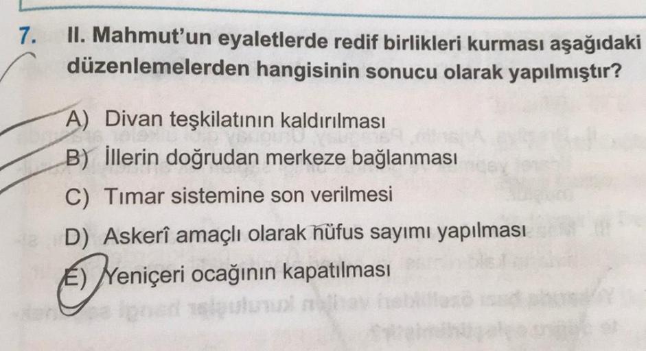 7.
II. Mahmut'un eyaletlerde redif birlikleri kurması aşağıdaki
düzenlemelerden hangisinin sonucu olarak yapılmıştır?
A) Divan teşkilatının kaldırılması
B) İllerin doğrudan merkeze bağlanması
C) Timar sistemine son verilmesi
D) Askerî amaçlı olarak hüfus s