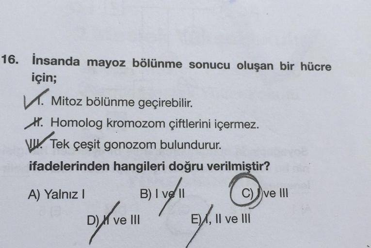 16. İnsanda mayoz bölünme sonucu oluşan bir hücre
için;
✓ Mitoz bölünme geçirebilir.
H. Homolog kromozom çiftlerini içermez.
W.
Tek çeşit gonozom bulundurur.
ifadelerinden hangileri doğru verilmiştir?
A) Yalnız I
B) I ve II
C) ve III
D) ve III
E), II ve II