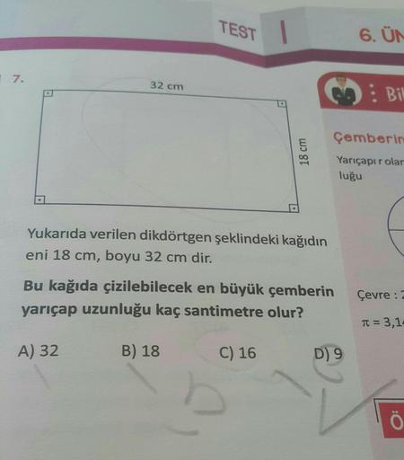 17.
TEST
A
32 cm
Yukarıda verilen dikdörtgen şeklindeki kağıdın
eni 18 cm, boyu 32 cm dir.
Bu kağıda çizilebilecek en büyük çemberin
yarıçap uzunluğu kaç santimetre olur?
A) 32
B) 18
C) 16
D) 9
6. ÜN
: Bil
Çemberin
Yarıçapır olar
luğu
Çevre : 2
T= 3,14
Ö
1