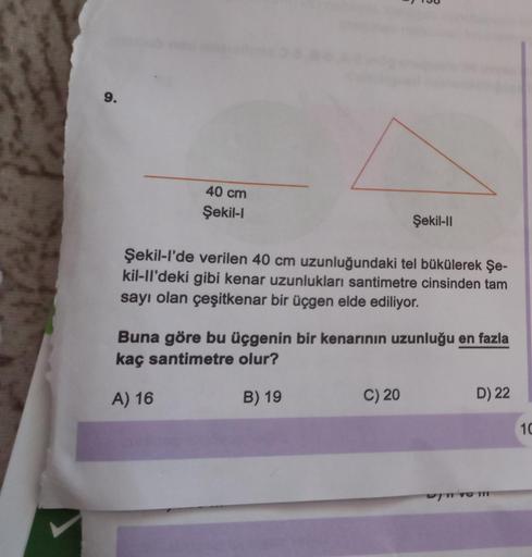 9.
40 cm
Şekil-l
Şekil-Il
Şekil-l'de verilen 40 cm uzunluğundaki tel bükülerek Şe-
kil-ll'deki gibi kenar uzunlukları santimetre cinsinden tam
sayı olan çeşitkenar bir üçgen elde ediliyor.
Buna göre bu üçgenin bir kenarının uzunluğu en fazla
kaç santimetre